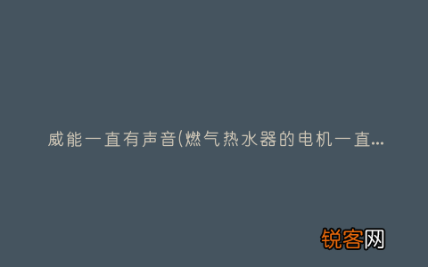 燃气热水器的电机一直响，这是什么故障 威能一直有声音