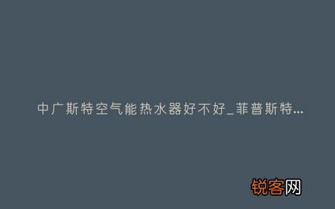 中广斯特空气能热水器好不好_菲普斯特空气能热水器故障代码