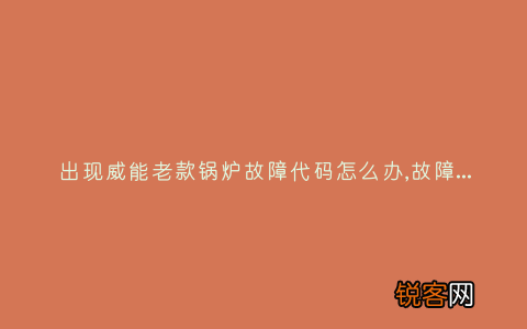 出现威能老款锅炉故障代码怎么办,故障原因说明与3种解决方法