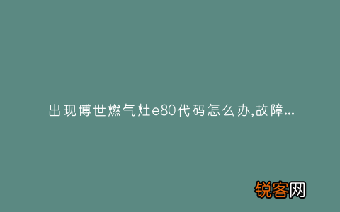 出现博世燃气灶e80代码怎么办,故障原因说明与3种解决方法