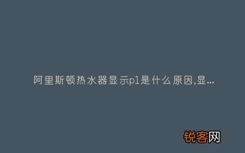 阿里斯顿热水器显示p1是什么原因,显示这故障2种解决步骤