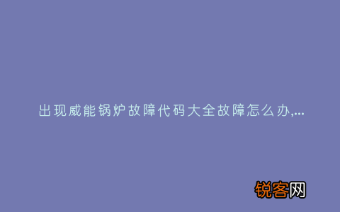 出现威能锅炉故障代码大全故障怎么办,故障原因说明与3种解决方法