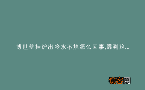 博世壁挂炉出冷水不烧怎么回事,遇到这种故障解决方法步骤