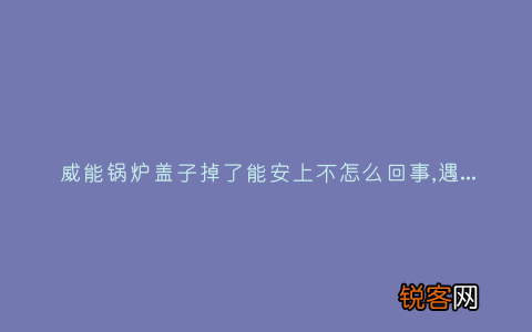 威能锅炉盖子掉了能安上不怎么回事,遇到这种故障解决方法步骤