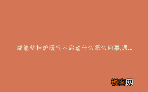 威能壁挂炉暖气不启动什么怎么回事,遇到这种故障解决方法步骤