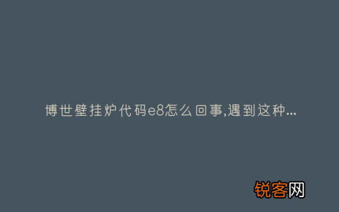博世壁挂炉代码e8怎么回事,遇到这种故障解决方法步骤