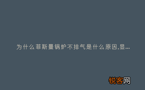 为什么菲斯曼锅炉不排气是什么原因,显示这故障2种解决步骤