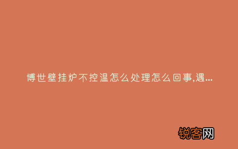 博世壁挂炉不控温怎么处理怎么回事,遇到这种故障解决方法步骤