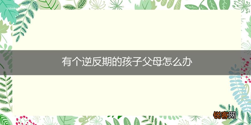 有个逆反期的孩子父母怎么办