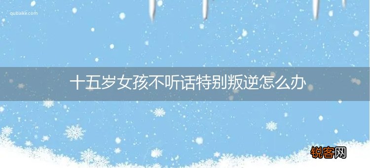 十五岁女孩不听话特别叛逆怎么办