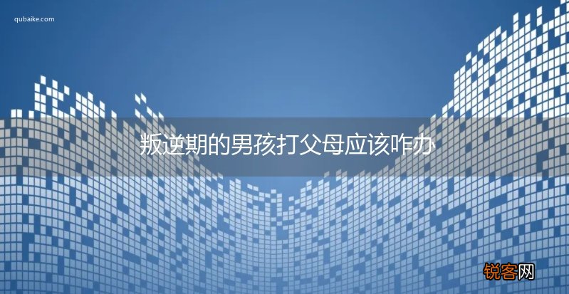 叛逆期的男孩打父母应该咋办