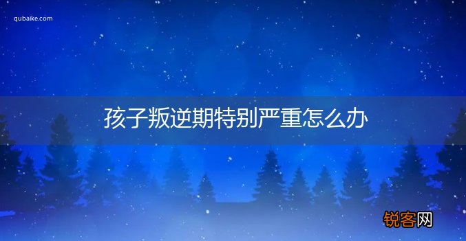 孩子叛逆期特别严重怎么办