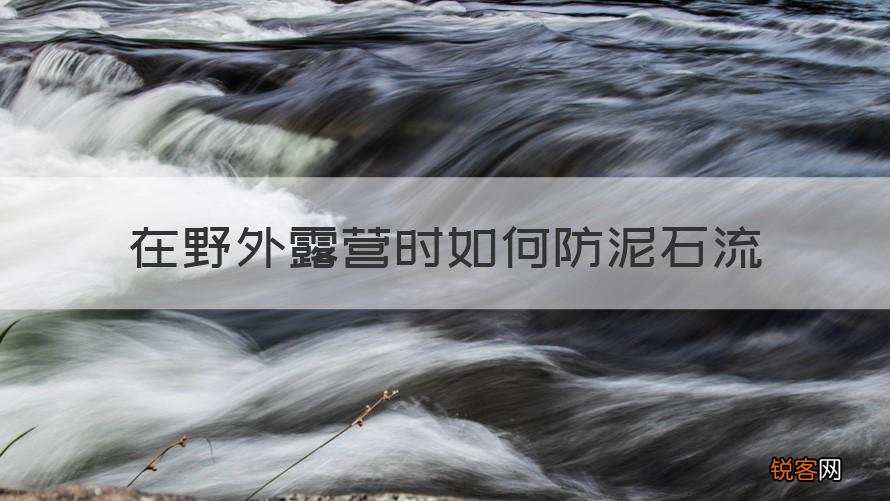 科普 在野外露营时怎样防泥石流 在野外露营时如何防泥石流