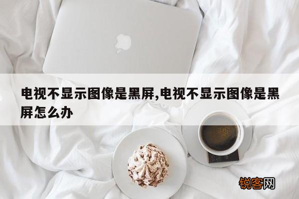 电视不显示图像是黑屏,电视不显示图像是黑屏怎么办