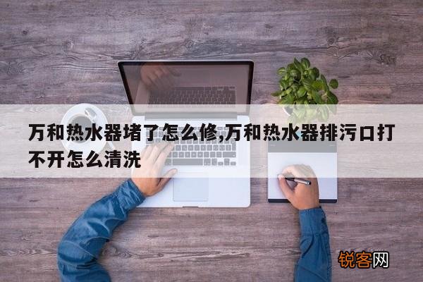 万和热水器堵了怎么修,万和热水器排污口打不开怎么清洗