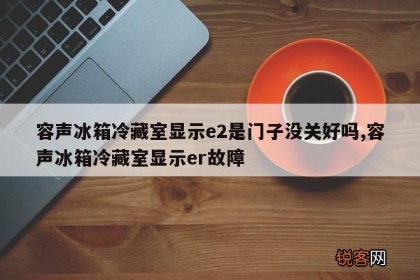 容声冰箱冷藏室显示e2是门子没关好吗,容声冰箱冷藏室显示er故障