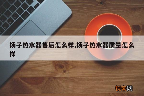 扬子热水器售后怎么样,扬子热水器质量怎么样