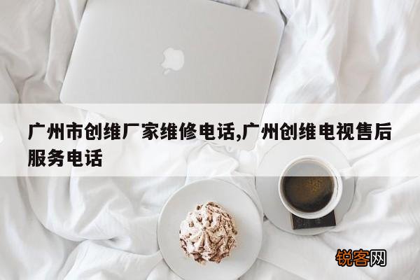 广州市创维厂家维修电话,广州创维电视售后服务电话