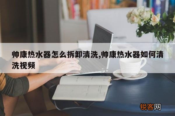 帅康热水器怎么拆卸清洗,帅康热水器如何清洗视频