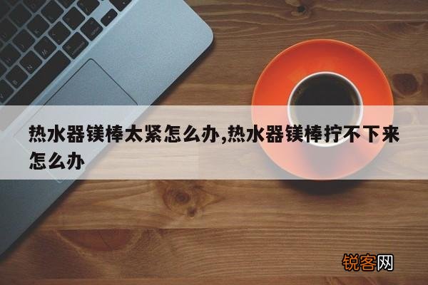 热水器镁棒太紧怎么办,热水器镁棒拧不下来怎么办