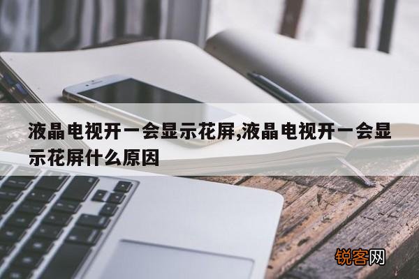 液晶电视开一会显示花屏,液晶电视开一会显示花屏什么原因