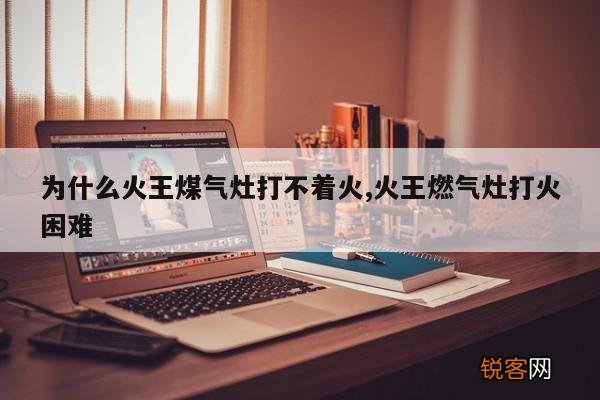 为什么火王煤气灶打不着火,火王燃气灶打火困难