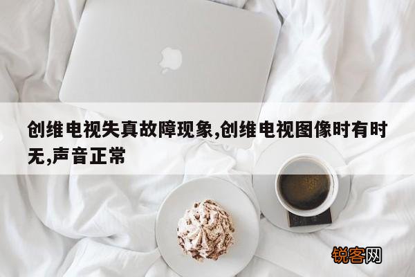 创维电视失真故障现象,创维电视图像时有时无,声音正常
