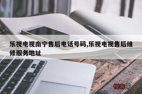 乐视电视南宁售后电话号码,乐视电视售后维修服务地址