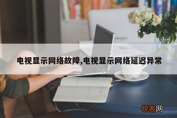 电视显示网络故障,电视显示网络延迟异常
