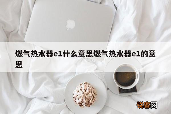 燃气热水器e1什么意思燃气热水器e1的意思