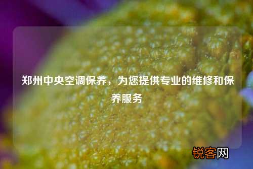郑州中央空调保养，为您提供专业的维修和保养服务