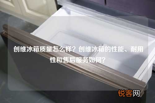 创维冰箱质量怎么样？创维冰箱的性能、耐用性和售后服务如何？