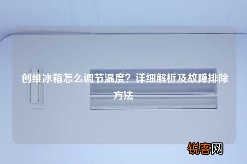 创维冰箱怎么调节温度？详细解析及故障排除方法