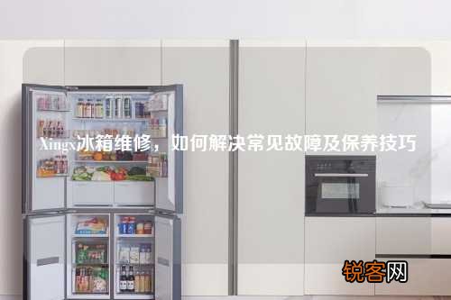 Xingx冰箱维修，如何解决常见故障及保养技巧