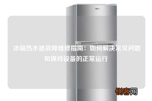 冰箱热水器故障维修指南：如何解决常见问题和保持设备的正常运行