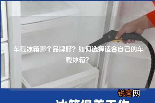 车载冰箱哪个品牌好？如何选择适合自己的车载冰箱？