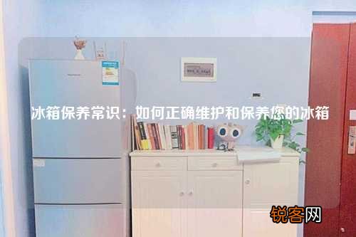 冰箱保养常识：如何正确维护和保养您的冰箱