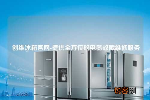 创维冰箱官网-提供全方位的电器故障维修服务