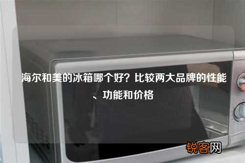 海尔和美的冰箱哪个好？比较两大品牌的性能、功能和价格