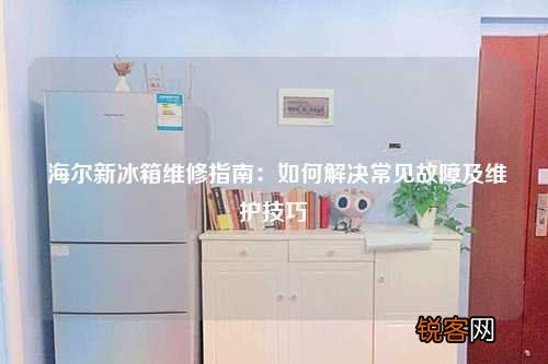 海尔新冰箱维修指南：如何解决常见故障及维护技巧