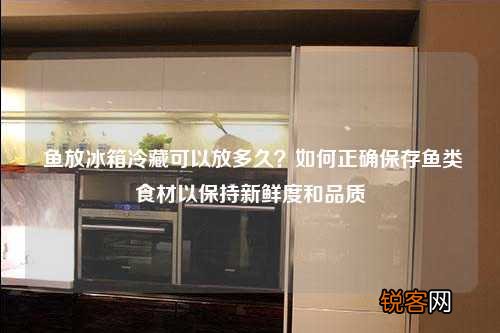 鱼放冰箱冷藏可以放多久？如何正确保存鱼类食材以保持新鲜度和品质