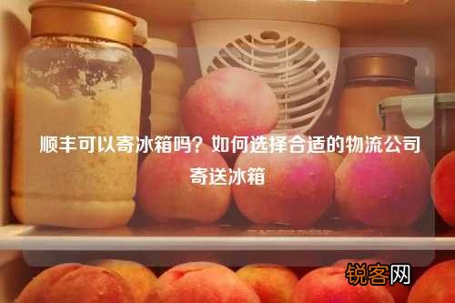 顺丰可以寄冰箱吗？如何选择合适的物流公司寄送冰箱