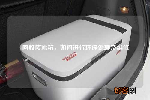 回收废冰箱，如何进行环保处理及维修