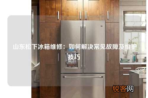 山东松下冰箱维修：如何解决常见故障及维护技巧