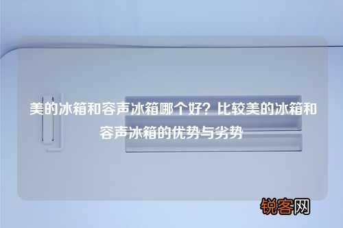 美的冰箱和容声冰箱哪个好？比较美的冰箱和容声冰箱的优势与劣势