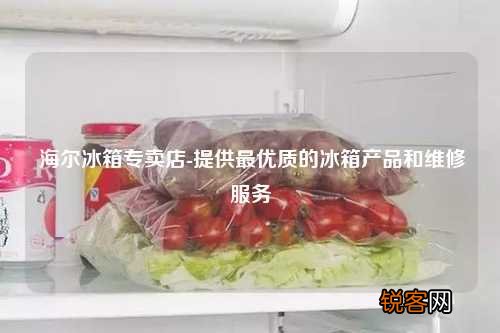 海尔冰箱专卖店-提供最优质的冰箱产品和维修服务