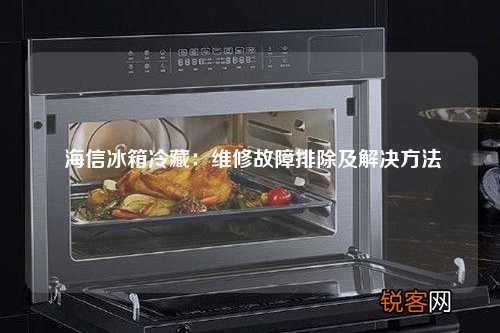 海信冰箱冷藏：维修故障排除及解决方法