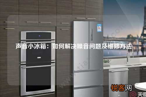 声音小冰箱：如何解决噪音问题及维修方法
