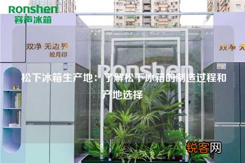 松下冰箱生产地：了解松下冰箱的制造过程和产地选择