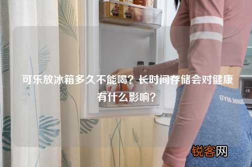 可乐放冰箱多久不能喝？长时间存储会对健康有什么影响？
